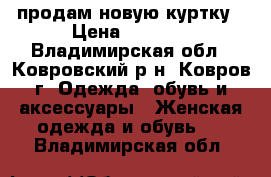 продам новую куртку › Цена ­ 1 300 - Владимирская обл., Ковровский р-н, Ковров г. Одежда, обувь и аксессуары » Женская одежда и обувь   . Владимирская обл.